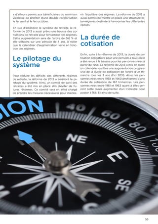 55
a d’ailleurs permis aux bénéficiaires du minimum
vieillesse de profiter d’une double revalorisation
le 1er avril et le 1er octobre.
En vue d’améliorer le système de retraite, la ré-
forme de 2013 a aussi prévu une hausse des co-
tisations de retraite pour l’ensemble des régimes.
Cette augmentation sera de l’ordre de 0,6 % et
elle s’étalera sur une période de 4 ans. À noter
que le calendrier d’augmentation varie en fonc-
tion des régimes.
Le pilotage du
système
Pour réduire les déficits des différents régimes
de retraite, la réforme de 2013 a amélioré le pi-
lotage du système. Ainsi, un comité de suivi des
retraites a été mis en place afin d’éviter de fu-
tures réformes. Ce comité sera en effet chargé
de prendre les mesures nécessaires pour mainte-
nir l’équilibre des régimes. La réforme de 2013 a
aussi permis de mettre en place une structure in-
ter-régimes destinée à harmoniser les différentes
caisses.
La durée de
cotisation
Enfin, suite à la réforme de 2013, la durée de co-
tisation obligatoire pour une pension à taux plein
a été revue à la hausse pour les personnes nées à
partir de 1958. La réforme de 2013 a mis en place
un calendrier qui fixe une augmentation progres-
sive de la durée de cotisation de l’ordre d’un tri-
mestre tous les 3 ans d’ici 2035. Ainsi, les per-
sonnes nées entre 1958 et 1960 profiteront d’une
durée de cotisation de 167 trimestres. Les per-
sonnes nées entre 1961 et 1963 quant à elles ver-
ront cette durée augmenter d’un trimestre pour
passer à 168. Et ainsi de suite.
 