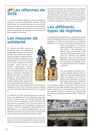 56
Les réformes de
2014
La réforme de 2014 prévoit la mise en place de
plusieurs mesures et dispositifs destinés à aider
les femmes, les salariés exerçant une activité pé-
nible, les chômeurs et les personnes handicapées.
En tout, la réforme de 2014 porte sur trois axes à
savoir la pénibilité, la validation de trimestres et
les mesures de solidarité.
Les mesures de
solidarité
La réforme de 2014 prévoit la
possibilité pour les travailleurs
handicapés de partir plus tôt à la
retraite. Pour profiter de cette re-
traite anticipée, le salarié concer-
né doit pouvoir justifier d’un taux
d’incapacité fixé à 50 % contre
80 % avant la réforme de 2014.
Toutefois, cette dernière aura
comme répercussion l’annula-
tion de la possibilité de profiter
de la reconnaissance de la qua-
lité de travailleur handicapé ou
RQTH pour partir en retraite an-
ticipée. À noter également que
la réforme de 2014 offre aux tra-
vailleurs handicapés âgés de 62
ans la possibilité de profiter d’un
taux plein sans avoir rempli la durée de cotisation
obligatoire. Pour cela, ils doivent pouvoir justifier
d’un taux d’incapacité permanente d’au moins 50
%.
La réforme de 2014 prévoit également des me-
sures de solidarité pour les exploitants agricoles
et leur conjoint. Ainsi, les premiers pourront bé-
néficier d’un complément à partir de 2015 afin
de hisser leur pension à 73 % du Smic pour une
carrière complète. Ce complément augmentera
ensuite à 74 % en 2016 pour atteindre 75 % en
2017. Quant aux conjoints collaborateurs des ex-
ploitants agricoles, ils auront droit à des points
gratuits pour les périodes antérieures à 2011.
Enfin, la réforme de 2014 prévoit aussi une revalo-
risation du minimum contributif ainsi qu’une mo-
dification de l’âge légal pour la retraite progres-
sive. Pour le premier qui correspond à un montant
reversé aux retraités dont la pension a été finan-
cée par de faibles revenus, il ne devait pas dépas-
ser 1028 euros avant 2014. Suite à la réforme, ce
plafond sera porté à 1120 euros. Quant au second,
la réforme de 2014 fixe désormais l’âge de départ
en retraite progressive à 60 ans au lieu de 62.
Les différents
types de régimes
Le système de retraite français comprend actuelle-
ment 35 régimes de base et complémentaires. En
moyenne, un salarié français cotise à 2,3 régimes
différents au cours de sa carrière professionnelle.
Parmi ces régimes se trouve le
régime général qui couvre 71 %
des actifs. Il est composé par
l’Arrco, l’Agirc et l’Ircantec. Vient
ensuite la Mutualité Sociale Agri-
cole qui concerne les salariés
agricoles. Puis on retrouve les
régimes de la fonction publique
qui comprend la Retraite Addi-
tionnelle de la Fonction Publique
ou RAFP.
Les non-salariés possèdent aus-
si leurs propres régimes dont le
Régime Social des Indépendants
pour les artisans, les commer-
çants et les industriels. La Caisse
Nationale d’Assurance Vieillesse
des Professions Libérales pour
les travailleurs libéraux ainsi que la MSA pour les
exploitants agricoles figurent aussi parmi ces ré-
gimes destinés aux non-salariés. Enfin, il existe
des régimes spéciaux destinés aux salariés des
entreprises publiques comme la SNCF, l’Opéra de
Paris.
 
