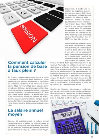 57
Comment calculer
la pension de base
à taux plein ?
En France, chaque salarié ayant rempli la durée
d’assurance obligatoire peut bénéficier d’une
pension à taux plein au moment de la liquidation
de sa retraite. Toutefois, il est nécessaire d’avoir
atteint l’âge minimum légal pour pouvoir partir
en retraite. Certaines conditions permettent tou-
tefois de profiter d’un départ anticipé. La pension
de base reversée à l’assuré correspond à 50 % de
son salaire annuel moyen. Ce dernier est calcu-
lé en fonction des meilleures années de revenu.
Comme souvent dans le système français des re-
traites, l’année de naissance jouera un rôle déter-
minant dans le calcul de la retraite de base à taux
plein.
Le salaire annuel
moyen
Comme dit précédemment, le salaire annuel
moyen constitue la valeur de référence pour le
calcul de la retraite de base à taux plein. En géné-
ral, on prend les 25 meilleures années de revenus
pour effectuer le calcul du salaire annuel moyen.
Cependant, il existe une ex-
ception qui s’applique aux per-
sonnes nées avant 1948. Ainsi,
les salariés nés en 1944 devront
prendre en compte leurs 21
meilleures années de revenu
pour le calcul de leur salaire an-
nuel moyen. Ceux nés en 1945
quant à eux, devront prendre
en compte leurs 22 meilleures
années pour le calcul du salaire
annuel. Pour les salariés nés en
1946, il correspond à 23 années
et pour les travailleurs nés en
1947, il est égal à 24 années.
Il est à noter que les revenus uti-
lisés pour déterminer le salaire
annuel moyen, et a fortiori pour
le calcul de la retraite de base
à taux plein, ne correspondent
pas à ceux qui apparaissent sur
les fiches de paie. La caisse de
retraite chargée du calcul pren-
dra en effet en compte l’infla-
tion au moment du tri des meilleures années de
revenus. Pour cela, elle utilisera la version la plus
récente de la grille des coefficients de revalorisa-
tion. Cette grille est mise à jour durant le 1er avril
de chaque année depuis 2014. Il est important de
noter que pour le calcul du salaire annuel moyen,
le Plafond Annuel de la Sécurité Sociale est ap-
pliqué. En d’autres termes, pour chacun des 25
salaires retenus pour le calcul, le montant utilisé
pour la revalorisation se situera dans la limite de
ce plafond qui change chaque année.
Une fois les 25 salaires déterminés et revalorisés,
ces derniers sont additionnés ; le résultat est en-
suite divisé par 25. Le montant obtenu correspon-
dra alors au salaire annuel moyen et il sera utilisé
pour le calcul de la retraite de base à taux plein.
 