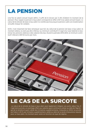 58
LA PENSION
Une fois le salaire annuel moyen défini, il suffit de le diviser par 2 afin d’obtenir le montant de la
pension. Pour rappel, la pension à taux plein correspond en effet à 50 % du salaire annuel moyen. Le
calcul de la retraite de base à taux plein ne s’arrête pas là puisque la pension subit une revalorisation
annuelle chaque 1er octobre.
Enfin, il est important de faire remarquer que lors du calcul de la pension de base à taux plein, le
montant obtenu ne doit pas être inférieur au minimum contributif. Il s’agit d’un seuil destiné à reva-
loriser les pensions relatives à des salaires très bas. Durant la période 2013-2014, le minimum contri-
butif s’élevait à 687,32 euros par mois.
LE CAS DE LA SURCOTE
Le calcul de la retraite de base à taux plein peut également intégrer une autre valeur fixe. Il
s’agit de la surcote, un avantage offert aux salariés ayant continué à cotiser au-delà de l’âge lé-
gal de la retraite et ayant validé des trimestres supplémentaires. Instaurée en 2004, la surcote
est fixée à 1,25 % par trimestre supplémentaire validé au-delà de la durée d’assurance requise
pour un taux plein. Ce montant peut varier en fonction du type de régime.
 