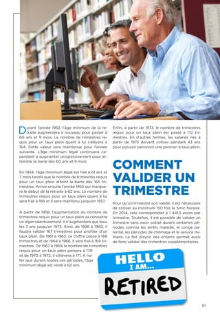 61
Durant l’année 1952, l’âge minimum de la re-
traite augmentera à nouveau pour passer à
60 ans et 9 mois. Le nombre de trimestres re-
quis pour un taux plein  quant à lui s’élèvera à
164. Cette valeur sera maintenue pour l’année
suivante. L’âge minimum légal continuera ce-
pendant à augmenter progressivement pour at-
teindre la barre des 60 ans et 9 mois.
En 1954, l’âge minimum légal est fixé à 61 ans et
7 mois tandis que le nombre de trimestres requis
pour un taux plein  atteint la barre des 165 tri-
mestres. Arrive ensuite l’année 1955 qui marque-
ra le début de la retraite à 62 ans. Le nombre de
trimestres requis pour un taux plein quant à lui
sera fixé à 166 et il sera maintenu jusqu’en 1957.
À partir de 1958, l’augmentation du nombre de
trimestres requis pour un taux plein va connaitre
un léger ralentissement. Il n’augmentera que tous
les 3 ans jusqu’en 1973. Ainsi, de 1958 à 1960, il
faudra valider 167 trimestres pour profiter d’un
taux plein. De 1961 à 1963, ce chiffre passe à 168
trimestres et de 1964 à 1966, il sera fixé à 169 tri-
mestres. De 1967 à 1969, le nombre de trimestres
requis pour un taux plein passera à 170
et de 1970 à 1972, il s’élèvera à 171. À no-
ter que durant toutes ces périodes, l’âge
minimum légal est resté à 62 ans.
Enfin, à partir de 1973, le nombre de trimestres
requis pour un taux plein  est passé à 172 tri-
mestres. En d’autres termes, les salariés nés à
partir de 1973 doivent cotiser pendant 43 ans
pour pouvoir percevoir une pension à taux plein.
COMMENT
VALIDER UN
TRIMESTRE
Pour qu’un trimestre soit validé, il est nécessaire
de cotiser au minimum 150 fois le Smic horaire.
En 2014, cela correspondait à 1 441,5 euros par
trimestre. Toutefois, il est possible de valider un
trimestre sans avoir cotisé durant certaines pé-
riodes comme les arrêts maladie, le congé pa-
rental, les périodes de chômage et le service mi-
litaire. Le fait d’avoir des enfants permet aussi
de faire valider des trimestres supplémentaires.
 