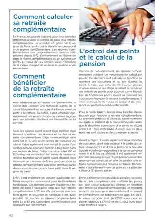62
Comment calculer
sa retraite
complémentaire
En France, les salariés cotisent pour deux retraites
différentes à savoir la retraite de base et la retraite
complémentaire. La première est gérée par le ré-
gime de base tandis que la deuxième correspond
à un régime complémentaire. Les régimes com-
plémentaires sont progressivement devenus obli-
gatoires depuis 1972. Contrairement au régime de
base, le régime complémentaire est un système par
points. La valeur de ces derniers varie en fonction
de la caisse chargée de reverser la pension com-
plémentaire.
Comment
bénéficier
de la retraite
complémentaire
Pour bénéficier de sa retraite complémentaire, le
salarié doit déposer une demande auprès de la
caisse à laquelle il est rattaché 4 à 6 mois avant de
partir à la retraite. Toutefois, il doit effectuer pré-
alablement une reconstitution de carrière regrou-
pant ses périodes d’activité sur l’ensemble de sa
carrière.
Seuls les salariés ayant atteint l’âge minimal légal
peuvent constituer ces dossiers et toucher sa re-
traite complémentaire. L’âge minimum légal varie
entre 60 et 62 ans selon l’année de naissance du
salarié. Il doit également avoir rempli la durée d’as-
surance requise pour une pension à taux plein dans
son régime de base. Celle-ci se situe entre 160 et
172 trimestres en fonction de l’année de naissance.
À noter toutefois qu’un salarié ayant dépassé l’âge
minimum de la retraite de 5 ans peut percevoir sa
retraite complémentaire sans avoir rempli la durée
d’assurance requise pour le taux plein dans le ré-
gime de base.
Enfin, il est important de signaler qu’il existe cer-
taines exceptions notamment pour les travailleurs
handicapés. Ces derniers peuvent liquider leur re-
traite de base à taux plein ainsi que leur retraite
complémentaire à 55 ans s’ils ont rempli une cer-
taine durée en situation de handicap. Il est aussi
possible de toucher sa retraite complémentaire
entre 55 et 57 ans. Cependant, une minoration sera
appliquée sur son montant.
L’octroi des points
et le calcul de la
pension
Comme dit précédemment, les régimes complé-
mentaires utilisent un mécanisme de calcul par
points. Ces derniers sont calculés en fonction du
montant des cotisations et du prix d’achat du
point. À noter que cette dernière valeur change
chaque année ce qui oblige le salarié à conserver
ses relevés de points pour pouvoir suivre l’évolu-
tion de l’octroi des points. Quant au montant des
cotisations finançant la retraite complémentaire, il
varie en fonction du niveau de salaire et par réfé-
rence au plafond de la Sécurité Sociale.
Pour le cas de l’Arrco, il existe deux tranches de co-
tisation pour financer la retraite complémentaire.
La première porte sur la partie du salaire inférieure
ou égale au plafond de la Sécurité Sociale tandis
que la deuxième correspond à la partie se situant
entre 1 et 3 fois cette limite. À noter que les deux
tranches sont toutes les deux prises en compte.
Quant à l’Agirc, il existe également deux tranches
de cotisation, dont celle relative à la partie du sa-
laire située entre 1 et 4 fois la limite de la Sécurité
Sociale et celle correspondant à la partie comprise
entre 4 et 8 fois ce plafond. Il est également im-
portant de souligner que l’Agirc prévoit un nombre
minimum de points par an afin de garantir une re-
traite complémentaire décente à l’assuré. Dénom-
mée « Garantie minimum de points », ce plancher
s’élève à 120 points par an.
Enfin, concernant le calcul de la pension, la caisse
de retraite complémentaire multiplie les points
par leur valeur actuelle qui change en fonction
de l’année. Le résultat correspond à un montant
en euro qui sera versé mensuellement à l’assuré
en complément de sa pension de base. En 2014,
la valeur du point était de 1,2513 euros pour les
points obtenus à l’Arrco et de 0,4352 euro pour
ceux relatifs à l’Agirc.
 