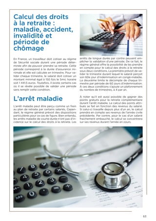 63
Calcul des droits
à la retraite :
maladie, accident,
invalidité et
période de
chômage
En France, un travailleur doit cotiser au régime
de Sécurité sociale durant une période déter-
minée afin de pouvoir prendre sa retraite. Cette
période correspond à la durée d’assurance mi-
nimale et elle est calculée en trimestre. Pour va-
lider chaque trimestre, le salarié doit cotiser un
montant minimal égal à 150 fois le Smic horaire
soit 1 441,5 euros. Toutefois, il existe certains cas
où il se révèle possible de valider une période
sans remplir cette condition.
L’arrêt maladie
L’arrêt maladie peut être perçu comme un frein
au plan de retraite par certains salariés. Cepen-
dant, le régime général prévoit des dispositions
particulières pour ce cas de figure. Bien entendu,
les arrêts maladie de courte durée n’ont pas d’in-
cidence sur le calcul des droits à la retraite. Les
arrêts de longue durée par contre peuvent em-
pêcher la validation d’une période. De ce fait, le
régime général offre la possibilité de les prendre
en compte pour le calcul des droits à la retraite
sous deux conditions. La première prévoit de va-
lider le trimestre durant lequel le salarié perçoit
son 60e jour d’indemnisation en congé-maladie.
La deuxième limite le décompte de chaque tri-
mestre par période de 60 jours d’indemnisation.
À ces deux conditions s’ajoute un plafonnement
du nombre de trimestres, à 4 par an.
À noter qu’il est aussi possible de gagner des
points gratuits pour la retraite complémentaire
durant l’arrêt maladie. Le calcul des points attri-
bués se fait en fonction des revenus du salarié.
Si celui-ci travaille depuis plus d’un an, le calcul
prendra en compte ses revenus de l’année civile
précédente. Par contre, pour le cas d’un salarié
fraichement embauché, le calcul se concentrera
sur ses revenus durant l’année en cours.
 