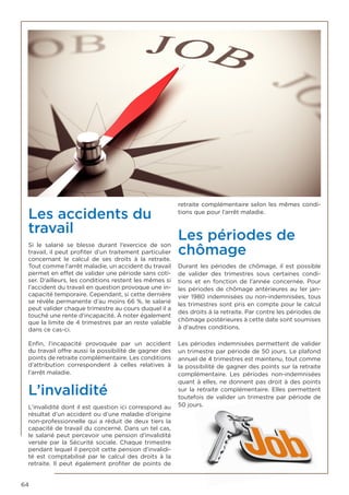 64
Les accidents du
travail
Si le salarié se blesse durant l’exercice de son
travail, il peut profiter d’un traitement particulier
concernant le calcul de ses droits à la retraite.
Tout comme l’arrêt maladie, un accident du travail
permet en effet de valider une période sans coti-
ser. D’ailleurs, les conditions restent les mêmes si
l’accident du travail en question provoque une in-
capacité temporaire. Cependant, si cette dernière
se révèle permanente d’au moins 66 %, le salarié
peut valider chaque trimestre au cours duquel il a
touché une rente d’incapacité. À noter également
que la limite de 4 trimestres par an reste valable
dans ce cas-ci.
Enfin, l’incapacité provoquée par un accident
du travail offre aussi la possibilité de gagner des
points de retraite complémentaire. Les conditions
d’attribution correspondent à celles relatives à
l’arrêt maladie.
L’invalidité
L’invalidité dont il est question ici correspond au
résultat d’un accident ou d’une maladie d’origine
non-professionnelle qui a réduit de deux tiers la
capacité de travail du concerné. Dans un tel cas,
le salarié peut percevoir une pension d’invalidité
versée par la Sécurité sociale. Chaque trimestre
pendant lequel il perçoit cette pension d’invalidi-
té est comptabilisé par le calcul des droits à la
retraite. Il peut également profiter de points de
retraite complémentaire selon les mêmes condi-
tions que pour l’arrêt maladie.
Les périodes de
chômage
Durant les périodes de chômage, il est possible
de valider des trimestres sous certaines condi-
tions et en fonction de l’année concernée. Pour
les périodes de chômage antérieures au 1er jan-
vier 1980 indemnisées ou non-indemnisées, tous
les trimestres sont pris en compte pour le calcul
des droits à la retraite. Par contre les périodes de
chômage postérieures à cette date sont soumises
à d’autres conditions.
Les périodes indemnisées permettent de valider
un trimestre par période de 50 jours. Le plafond
annuel de 4 trimestres est maintenu, tout comme
la possibilité de gagner des points sur la retraite
complémentaire. Les périodes non-indemnisées
quant à elles, ne donnent pas droit à des points
sur la retraite complémentaire. Elles permettent
toutefois de valider un trimestre par période de
50 jours.
 