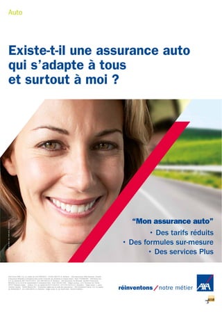 “Mon assurance auto”
• Des tarifs réduits
• Des formules sur-mesure
• Des services Plus
Existe-t-il une assurance auto
qui s’adapte à tous
et surtout à moi ?
AXA France IARD. S.A. au capital de 214799030 € - 722057460 R.C.S. Nanterre • AXA Assurances IARD Mutuelle. Société
d’Assurance Mutuelle à cotisations fixes contre l’incendie, les accidents et risques divers - Siren 775699309 • AXA France Vie.
S.A. au capital de 487725073,50 € - 310 499 959 R.C.S. Nanterre • AXA Assurance Vie Mutuelle. Société d’Assurance
Mutuelle sur la vie et de capitalisation à cotisations fixes - Siren 353457245 • Sièges sociaux: 313, Terrasses de l’Arche -
92727 Nanterre Cedex • Juridica. S.A. au capital de 8377134,03 € - 572 079 150 R.C.S. Versailles • Siège social: 1, place
Victorien Sardou - 78160 Marly-le-Roi • Entreprises régies par le code des assurances • AXA Assistance France. S.A. au capital
de 26840000 € - 311 338 339 R.C.S. Nanterre - Siège social: 6, rue André Gide - 92320 Châtillon.
Auto
Réf.180248052012-AGI-Créditphoto:GettyImages
 