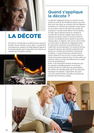 66
LA DÉCOTE
En France, il existe deux conditions pour pouvoir
profiter d’une retraite à taux plein. La première
correspond au respect de l’âge légal de départ à
la retraite tandis que la deuxième est relative au
nombre de trimestres cotisés.
Quand s’applique
la décote ?
La décote s’applique lorsqu’un assuré n’a pas
cotisé le nombre de trimestres requis pour pro-
fiter d’un taux plein au moment de son départ à
la retraite. Le nombre de trimestres requis pour
un taux plein varie en fonction de l’année de
naissance. Il oscille entre 160 et 172 trimestres.
À noter que la décote prend en compte le
nombre de trimestres validés dans tous les
régimes auxquels l’assuré a souscrit. Dans le
cas où il ne respecte pas la durée d’assurance
requise dans un régime, mais qu’il y arrive dans
un autre alors, la décote ne s’appliquera pas.
En revanche, la pension sera affectée par un
coefficient de proratisation. En d’autres termes,
la pension perçue sera réduite proportionnel-
lement au nombre de trimestres manquants.
Toutefois, si l’assuré prend sa retraite avant
d’avoir atteint 67 ans et qu’il n’a pas rempli la
durée d’assurance requise pour un taux plein, sa
pension subira à la fois une décote et un coeffi-
cient de proratisation.
Enfin, il est important de faire remarquer que
les régimes complémentaires ne sont pas
concernés par le coefficient de proratisation.
De même, les retraités âgés de 67 ans peuvent
échapper à la décote. Cependant, leur pen-
sion sera quand même calculée au prorata du
nombre de trimestres validés.
 