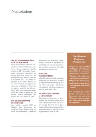 Nos solutions
Nos Solutions
Patrimoine
Professionnel
Adaptée aux enjeux du chef
d’entreprise, notre démarche
a pour objet de vous accom-
pagner durant votre activité :
• Protéger et diversiﬁer votre
patrimoine professionnel.
• Organiser la transmission.
• Préparer la cession d’acti-
vité et gérer le produit de la
cession.
Nos conseillers en Gestion
Privée s’appuieront sur
l’ensemble des expertises
AXA pour vous accompa-
gner durant toutes les étapes
de vos projets.
a
NOS SOLUTIONS IMMOBILIÈRES
ET DE DÉFISCALISATION
Nous disposons de solutions d’in-
vestissement immobilier sous une
forme directe (logement locatif),
une forme SCPI (immobilier d’entre-
prise, commerce, logement) ou
encore sous une forme OPCI en
unités de compte dans les contrats
d’assurance vie. Ces offres ré-
pondent à des enjeux fiscaux ou
de diversification du patrimoine
avec des modalités de détention
en pleine propriété ou démem-
brée. Nous vous proposons égale-
ment des supports bénéficiant de
cadres fiscaux avantageux au
travers des lois Lodéom et TEPA.
NOS SOLUTIONS RETRAITE
ET PRÉVOYANCE
Nos produits retraite PERP et
Madelin vous permettent de
construire votre retraite dans un
cadre fiscal favorable. La Gestion
Privée vous fait également bénéfi-
cier de solutions de prévoyance in-
dividuelle sur mesure (couverture
personnelle, couverture de crédit
et assurance homme clé).
L’ART SOUS
HAUTE PROTECTION
AXA ART, spécialiste de la protection
financière et artistique d’objets
d’art et de collections depuis plus
de 50 ans, protège : peintures,
véhicules de collection, sculptures
ou tout autre objet d’art.
LA PROTECTION JURIDIQUE
À VOTRE MESURE
Bien défendre ses droits ne s’im-
provise pas. Nous vous proposons
une aide juridique avec une prise
en charge de frais élevés pour
des problématiques aussi variées
que l’usurpation d’identité ou des
litiges liés au droit au bail...
 