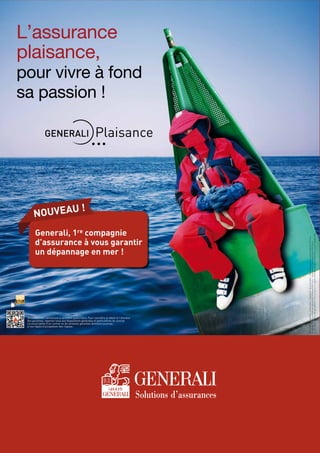 Réf.GAMP65C-04/2014-Créditphoto:Thinkstock-GeneraliIARD-SociétéAnonymeaucapitalde59493775euros
Entrepriserégieparlecodedesassurances552062663RCSParis-Siègesocial:7,bdHaussmann75009Paris
SociétéappartenantaugroupeGeneraliimmatriculésurleregistreitaliendesgroupesd’assurancessouslenuméro026
L’assurance
plaisance,
pour vivre à fond
sa passion !
Document non contractuel à caractère publicitaire. Pour connaître le détail et l’étendue
des garanties, reportez-vous aux dispositions générales et particulières du contrat.
La souscription d’un contrat ou de certaines garanties demeure soumise
à nos règles d’acceptation des risques.
Generali, 1re compagnie
d’assurance à vous garantir
un dépannage en mer !
nouveau !
 