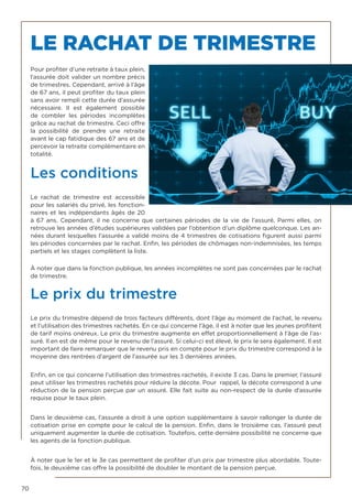 70
LE RACHAT DE TRIMESTRE
Pour profiter d’une retraite à taux plein,
l’assurée doit valider un nombre précis
de trimestres. Cependant, arrivé à l’âge
de 67 ans, il peut profiter du taux plein
sans avoir rempli cette durée d’assurée
nécessaire. Il est également possible
de combler les périodes incomplètes
grâce au rachat de trimestre. Ceci offre
la possibilité de prendre une retraite
avant le cap fatidique des 67 ans et de
percevoir la retraite complémentaire en
totalité.    
Les conditions
Le  rachat de trimestre  est accessible
pour les salariés du privé, les fonction-
naires et les indépendants âgés de 20
à 67 ans. Cependant, il ne concerne que certaines périodes de la vie de l’assuré. Parmi elles, on
retrouve les années d’études supérieures validées par l’obtention d’un diplôme quelconque. Les an-
nées durant lesquelles l’assurée a validé moins de 4 trimestres de cotisations figurent aussi parmi
les périodes concernées par le rachat. Enfin, les périodes de chômages non-indemnisées, les temps
partiels et les stages complètent la liste.
À noter que dans la fonction publique, les années incomplètes ne sont pas concernées par le rachat
de trimestre.
Le prix du trimestre
Le prix du trimestre dépend de trois facteurs différents, dont l’âge au moment de l’achat, le revenu
et l’utilisation des trimestres rachetés. En ce qui concerne l’âge, il est à noter que les jeunes profitent
de tarif moins onéreux. Le prix du trimestre augmente en effet proportionnellement à l’âge de l’as-
suré. Il en est de même pour le revenu de l’assuré. Si celui-ci est élevé, le prix le sera également. Il est
important de faire remarquer que le revenu pris en compte pour le prix du trimestre correspond à la
moyenne des rentrées d’argent de l’assurée sur les 3 dernières années.
Enfin, en ce qui concerne l’utilisation des trimestres rachetés, il existe 3 cas. Dans le premier, l’assuré
peut utiliser les trimestres rachetés pour réduire la décote. Pour rappel, la décote correspond à une
réduction de la pension perçue par un assuré. Elle fait suite au non-respect de la durée d’assurée
requise pour le taux plein.
Dans le deuxième cas, l’assurée a droit à une option supplémentaire à savoir rallonger la durée de
cotisation prise en compte pour le calcul de la pension. Enfin, dans le troisième cas, l’assuré peut
uniquement augmenter la durée de cotisation. Toutefois, cette dernière possibilité ne concerne que
les agents de la fonction publique.
À noter que le 1er et le 3e cas permettent de profiter d’un prix par trimestre plus abordable. Toute-
fois, le deuxième cas offre la possibilité de doubler le montant de la pension perçue.
 