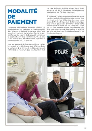 71
MODALITÉ
DE
PAIEMENT
En fonction du nombre de trimestres rachetés, un
échelonnement du paiement se révèle possible.
Bien entendu, si l’assuré ne rachète qu’un seul
trimestre, il ne peut pas profiter d’un tel dispo-
sitif. Par contre à partir de 2 jusqu’à 8 trimestres,
le paiement peut être échelonné sur 1 à 3 ans.
Quant au rachat de 9 à 12 trimestres, il permet un
échelonnement sur 1, 3 ou 5 ans.
Pour les agents de la fonction publique, l’éche-
lonnement se révèle légèrement différent. Pour
le  rachat de  2 à 4  trimestres, l’échelonnement
est limité à un maximum de 3 ans. Pour le rachat
de 5 à 8 trimestres, la limite passe à 5 ans. Quant
au rachat de 9 à 12 trimestres, l’échelonnement
peut s’étaler sur 7 ans au maximum.
À noter que l’argent utilisé pour le rachat de tri-
mestres porte la dénomination « versement pour
la retraite » et il est déductible du revenu impo-
sable. Enfin, il est important de faire remarquer
que l’assuré peut aussi profiter de tarifs préfé-
rentiels pour le rachat de ses trimestres. En ef-
fet, pour les années d’études, une réduction peut
être exercée sur le prix du trimestre si le rachat
est effectué durant les 10 années qui suivent l’ob-
tention du diplôme.
 
