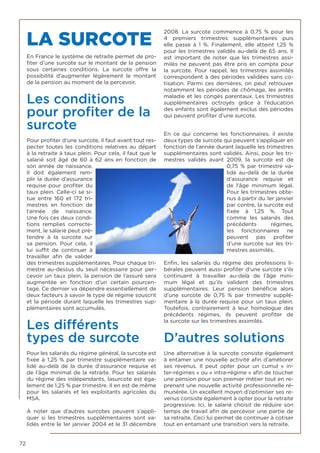 72
LA SURCOTE
En France le système de retraite permet de pro-
fiter d’une surcote sur le montant de la pension
sous certaines conditions. La  surcote  offre la
possibilité d’augmenter légèrement le montant
de la pension au moment de la percevoir.
Les conditions
pour profiter de la
surcote
Pour profiter d’une surcote, il faut avant tout res-
pecter toutes les conditions relatives au départ
à la retraite à taux plein. Pour cela, il faut que le
salarié soit âgé de 60 à 62 ans en fonction de
son année de naissance.
Il doit également rem-
plir la durée d’assurance
requise pour profiter du
taux plein. Celle-ci se si-
tue entre 160 et 172 tri-
mestres en fonction de
l’année de naissance.
Une fois ces deux condi-
tions remplies correcte-
ment, le salarié peut pré-
tendre à la  surcote  sur
sa pension. Pour cela, il
lui suffit de continuer à
travailler afin de valider
des trimestres supplémentaires. Pour chaque tri-
mestre au-dessus du seuil nécessaire pour per-
cevoir un taux plein, la pension de l’assuré sera
augmentée en fonction d’un certain pourcen-
tage. Ce dernier va dépendre essentiellement de
deux facteurs à savoir le type de régime souscrit
et la période durant laquelle les trimestres sup-
plémentaires sont accumulés.
Les différents
types de surcote
Pour les salariés du régime général, la surcote est
fixée à 1,25  % par trimestre supplémentaire va-
lidé au-delà de la durée d’assurance requise et
de l’âge minimal de la retraite. Pour les salariés
du régime des indépendants, lasurcote est éga-
lement de 1,25 % par trimestre. Il en est de même
pour les salariés et les exploitants agricoles du
MSA.
À noter que d’autres surcotes peuvent s’appli-
quer si les trimestres supplémentaires sont va-
lidés entre le 1er janvier 2004 et le 31 décembre
2008. La  surcote  commence à 0,75  % pour les
4 premiers trimestres supplémentaires puis
elle passe à 1  %. Finalement, elle atteint 1,25  %
pour les trimestres validés au-delà de 65 ans. Il
est important de noter que les trimestres assi-
milés ne peuvent pas être pris en compte pour
la surcote. Pour rappel, les trimestres assimilés
correspondent à des périodes validées sans co-
tisation. Parmi ces dernières, on peut retrouver
notamment les périodes de chômage, les arrêts
maladie et les congés parentaux. Les trimestres
supplémentaires octroyés grâce à l’éducation
des enfants sont également exclus des périodes
qui peuvent profiter d’une surcote.
En ce qui concerne les fonctionnaires, il existe
deux types de surcote qui peuvent s’appliquer en
fonction de l’année durant laquelle les trimestres
supplémentaires sont validés. Ainsi, pour les tri-
mestres validés avant 2009, la surcote  est de
0,75 % par trimestre va-
lidé au-delà de la durée
d’assurance requise et
de l’âge minimum légal.
Pour les trimestres obte-
nus à partir du 1er janvier
par contre, la surcote est
fixée à 1,25  %. Tout
comme les salariés des
précédents régimes,
les fonctionnaires ne
peuvent pas profiter
d’une surcote sur les tri-
mestres assimilés.
Enfin, les salariés du régime des professions li-
bérales peuvent aussi profiter d’une surcote s’ils
continuent à travailler au-delà de l’âge mini-
mum légal et qu’ils valident des trimestres
supplémentaires. Leur pension bénéficie alors
d’une  surcote  de 0,75  % par trimestre supplé-
mentaire à la durée requise pour un taux plein.
Toutefois, contrairement à leur homologue des
précédents régimes,  ils peuvent profiter de
la surcote sur les trimestres assimilés.
D’autres solutions
Une alternative à la surcote consiste également
à entamer une nouvelle activité afin d’améliorer
ses revenus. Il peut opter pour un cumul «  in-
ter-régimes » ou « intra-régime » afin de toucher
une pension pour son premier métier tout en re-
prenant une nouvelle activité professionnelle ré-
munérée. Un excellent moyen d’optimiser ses re-
venus consiste également à opter pour la retraite
progressive. Ici, le salarié choisit de réduire son
temps de travail afin de percevoir une partie de
sa retraite. Ceci lui permet de continuer à cotiser
tout en entamant une transition vers la retraite.
 