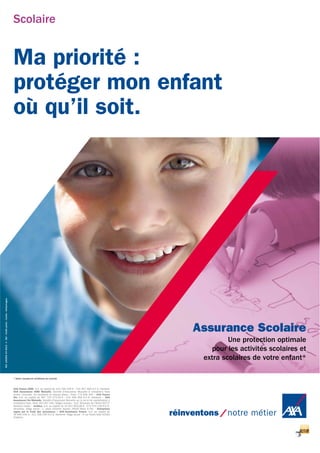 Scolaire
Ma priorité :
protéger mon enfant
où qu’il soit.
Assurance Scolaire
Une protection optimale
pour les activités scolaires et
extra scolaires de votre enfant*
AXA France IARD. S.A. au capital de 214 799 030 € - 722 057 460 R.C.S. Nanterre
AXA Assurances IARD Mutuelle. Société d’Assurance Mutuelle à cotisations fixes
contre l’incendie, les accidents et risques divers - Siren 775 699 309 • AXA France
Vie. S.A. au capital de 487 725 073,50 € - 310 499 959 R.C.S. Nanterre • AXA
Assurances Vie Mutuelle. Société d’Assurance Mutuelle sur la vie et de capitalisation à
cotisations fixes. Siren 353 457 245. Sièges sociaux : 313, Terrasses de l’Arche 92727
Nanterre Cedex • Juridica. S.A. au capital de 14 627 854,68 € - 572 079 150 R.C.S.
Versailles. Siège social : 1, place Victorien Sardou 78160 Marly le Roi • Entreprises
régies par le Code des assurances • AXA Assistance France. S.A. au capital de
36 840 035 € - 311 338 339 R.C.S. Nanterre. Siège social : 6 rue André Gide 92320
Châtillon.
Réf.150202042013SGI-Créditphoto:Corbis-Gettyimages.
* Selon clauses et conditions du contrat.
 
