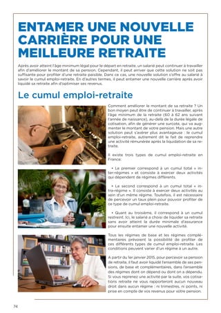 74
ENTAMER UNE NOUVELLE
CARRIÈRE POUR UNE
MEILLEURE RETRAITE
Après avoir atteint l’âge minimum légal pour le départ en retraite, un salarié peut continuer à travailler
afin d’améliorer le montant de sa pension. Cependant, il peut arriver que cette solution ne soit pas
suffisante pour profiter d’une retraite paisible. Dans ce cas, une nouvelle solution s’offre au salarié à
savoir le cumul emploi-retraite. En d’autres termes, il peut entamer une nouvelle carrière après avoir
liquidé sa retraite afin d’optimiser ses revenus.
Le cumul emploi-retraite
Comment améliorer le montant de sa retraite ? Un
bon moyen peut être de continuer à travailler, après
l’âge minimum de la retraite (60 à 62 ans suivant
l’année de naissance), au-delà de la durée légale de
cotisation, afin de générer une surcote, qui va aug-
menter le montant de votre pension. Mais une autre
solution peut s’avérer plus avantageuse : le cumul
emploi-retraite, autrement dit le fait de reprendre
une activité rémunérée après la liquidation de sa re-
traite.
Il existe trois types de cumul emploi-retraite en
France: 	
• Le premier correspond à un cumul total «  in-
ter-régimes  » et consiste à exercer deux activités
qui dépendent de régimes différents. 	
• Le second correspond à un cumul total «  in-
tra-régime ». Il consiste à exercer deux activités au
sein d’un même régime. Toutefois, il est nécessaire
de percevoir un taux plein pour pouvoir profiter de
ce type de cumul emploi-retraite. 	
• Quant au troisième, il correspond à un cumul
restreint. Ici, le salarié a choisi de liquider sa retraite
sans avoir atteint la durée minimale d’assurance
pour ensuite entamer une nouvelle activité.
Tous les régimes de base et les régimes complé-
mentaires prévoient la possibilité de profiter de
ces différents types de cumul emploi-retraite. Les
conditions peuvent varier d’un régime à un autre.
A partir du 1er janvier 2015, pour percevoir sa pension
de retraite, il faut avoir liquidé l’ensemble de ses pen-
sions, de base et complémentaires, dans l’ensemble
des régimes dont on dépend ou dont on a dépendu.
Si vous reprenez une activité par la suite, vos cotisa-
tions retraite ne vous rapporteront aucun nouveau
droit dans aucun régime : ni trimestres, ni points, ni
prise en compte de vos revenus pour votre pension.
 