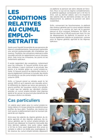 75
LES
CONDITIONS
RELATIVES
AU CUMUL
EMPLOI-
RETRAITE
Après avoir liquidé l’ensemble de ses pensions de
base et complémentaires, l’assuré peut reprendre
une activité professionnelle afin d’améliorer ses
revenus. Toutefois, les cotisations relatives à cette
nouvelle activité ne rapporteront aucun nouveau
droit. Cela inclut les trimestres, les points et les
traitements spéciaux.
Il existe cependant des exceptions, notamment
pour les militaires. Si l’assuré profite d’une pen-
sion militaire, il peut continuer à accumuler des
points à la retraite grâce au cumul emploi-re-
traite. Si l’assuré souscrit au régime des marins, il
pourra également continuer à cumuler des droits
à la retraite en cas de cumul emploi-retraite, et ce
jusqu’en 2018.
Enfin, si l’assuré prend sa retraite avant le 1er
janvier 2015 et qu’il reprend une nouvelle activi-
té différente du régime qui verse ses pensions, il
pourra profiter de nouveaux droits à la retraite.
À noter que les salariés qui décident d’entre-
prendre un cumul emploi-retraite inter-régimes
après le 1er janvier ne pourront plus bénéficier de
nouveaux droits à la retraite.
Cas particuliers
Un salarié peut opter pour le cumul emploi-re-
traite même s’il n’a pas rempli les conditions pour
profiter du taux plein. Toutefois, ses revenus se-
ront soumis à plafonnement dont le montant dé-
pend de son régime.
Ainsi pour les salariés du régime général, du ré-
gime agricole et des régimes spéciaux, les re-
venus générés par le cumul emploi-retraite ne
doivent pas dépasser la moyenne mensuelle des
trois derniers salaires. Une autre valeur égale
à 1,6 fois le Smic peut également être prise en
compte si celle-ci se révèle plus avantageuse. Si
les revenus du cumul emploi-retraite dépassent
ce plafond, la pension est alors réduite en fonc-
tion. Pour ce qui est du régime complémentaire,
le plafond appliqué correspond soit à 1,6 fois le
Smic, soit au dernier salaire, soit à la moyenne
des salaires des dix dernières années. En cas de
dépassement du plafond, la pension est alors
suspendue.
Enfin, concernant les fonctionnaires, le plafond
des revenus générés par le cumul emploi-retraite
correspond à la somme du tiers de la pension
perçue et d’un montant forfaitaire. En 2014, ce
dernier était fixé à 578,45 euros par mois. En cas
de dépassement du plafond, la pension se re-
trouve également réduite en proportion, comme
pour le régime général, agricole et les régimes
spéciaux.
 