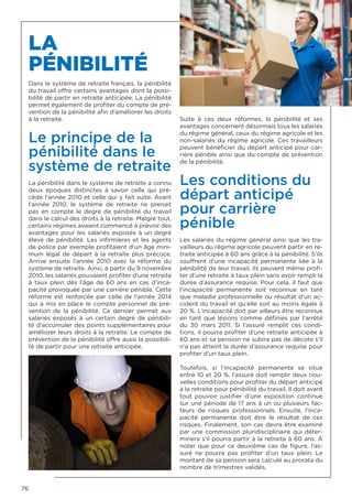 76
LA
PÉNIBILITÉ
Dans le système de retraite français, la pénibilité
du travail offre certains avantages dont la possi-
bilité de partir en retraite anticipée. La pénibilité
permet également de profiter du compte de pré-
vention de la pénibilité afin d’améliorer les droits
à la retraite.
Le principe de la
pénibilité dans le
système de retraite
La pénibilité dans le système de retraite a connu
deux époques distinctes à savoir celle qui pré-
cède l’année 2010 et celle qui y fait suite. Avant
l’année 2010, le système de retraite ne prenait
pas en compte le degré de pénibilité du travail
dans le calcul des droits à la retraite. Malgré tout,
certains régimes avaient commencé à prévoir des
avantages pour les salariés exposés à un degré
élevé de pénibilité. Les infirmières et les agents
de police par exemple profitaient d’un âge mini-
mum légal de départ à la retraite plus précoce.
Arrive ensuite l’année 2010 avec la réforme du
système de retraite. Ainsi, à partir du 9 novembre
2010, les salariés pouvaient profiter d’une retraite
à taux plein dès l’âge de 60 ans en cas d’inca-
pacité provoquée par une carrière pénible. Cette
réforme est renforcée par celle de l’année 2014
qui a mis en place le compte personnel de pré-
vention de la pénibilité. Ce dernier permet aux
salariés exposés à un certain degré de pénibili-
té d’accumuler des points supplémentaires pour
améliorer leurs droits à la retraite. Le compte de
prévention de la pénibilité offre aussi la possibili-
té de partir pour une retraite anticipée.
Suite à ces deux réformes, la pénibilité et ses
avantages concernent désormais tous les salariés
du régime général, ceux du régime agricole et les
non-salariés du régime agricole. Ces travailleurs
peuvent bénéficier du départ anticipé pour car-
rière pénible ainsi que du compte de prévention
de la pénibilité.
Les conditions du
départ anticipé
pour carrière
pénible
Les salariés du régime général ainsi que les tra-
vailleurs du régime agricole peuvent partir en re-
traite anticipée à 60 ans grâce à la pénibilité. S’ils
souffrent d’une incapacité permanente liée à la
pénibilité de leur travail, ils peuvent même profi-
ter d’une retraite à taux plein sans avoir rempli la
durée d’assurance requise. Pour cela, il faut que
l’incapacité permanente soit reconnue en tant
que maladie professionnelle ou résultat d’un ac-
cident du travail et qu’elle soit au moins égale à
20 %. L’incapacité doit par ailleurs être reconnue
en tant que lésions comme définies par l’arrêté
du 30 mars 2011. Si l’assuré remplit ces condi-
tions, il pourra profiter d’une retraite anticipée à
60 ans et sa pension ne subira pas de décote s’il
n’a pas atteint la durée d’assurance requise pour
profiter d’un taux plein.
Toutefois, si l’incapacité permanente se situe
entre 10 et 20 %, l’assuré doit remplir deux nou-
velles conditions pour profiter du départ anticipé
à la retraite pour pénibilité du travail. Il doit avant
tout pouvoir justifier d’une exposition continue
sur une période de 17 ans à un ou plusieurs fac-
teurs de risques professionnels. Ensuite, l’inca-
pacité permanente doit être le résultat de ces
risques. Finalement, son cas devra être examiné
par une commission pluridisciplinaire qui déter-
minera s’il pourra partir à la retraite à 60 ans. À
noter que pour ce deuxième cas de figure, l’as-
suré ne pourra pas profiter d’un taux plein. Le
montant de sa pension sera calculé au prorata du
nombre de trimestres validés.
 