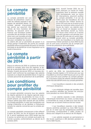 77
Le compte
pénibilité
Le compte pénibilité est une
mesure de prévention visant à
aider les salariés exposés à des
degrés de pénibilité élevés. Ce
compte permet d’accumuler
des points qui pourront être
utilisés de trois manières dif-
férentes. Ils peuvent servir à
financer une formation profes-
sionnelle afin de faciliter la tran-
sition vers une nouvelle activité.
Ils peuvent également être utili-
sés pour compléter les revenus
du salarié afin de lui permettre de passer à un
temps partiel. Finalement, les points du compte
pénibilité offrent la possibilité de partir en retraite
anticipée et de bénéficier d’une majoration sur la
durée d’assurance.
Le compte
pénibilité à partir
de 2014
Depuis la réforme de 2010, le système de retraite
prend en compte, pour tous les régimes, le de-
gré de la pénibilité dans le calcul des droits à la
retraite. À partir de janvier 2014, un nouveau dis-
positif vient renforcer les avantages des salariés
exposés à un degré de pénibilité élevé. Il s’agit du
compte personnel de prévention de la pénibilité.
Les conditions
pour profiter du
compte pénibilité
Le compte pénibilité concerne tous les salariés
du régime général et du régime agricole expo-
sés à des critères de pénibilité. En tout, le dis-
positif prévoit une dizaine de critères auxquels
chaque salarié peut être exposé afin de profiter
du compte pénibilité. À noter que l’employeur est
chargé d’identifier et de déclarer à l’Assurance
retraite les salariés concernés par le compte pé-
nibilité.
Le compte pénibilité commencera à être effectif
à partir de 2015. Sur les 10 facteurs de pénibili-
té, 4 seront appliqués pour 2015 tandis que les
6 autres ne seront pris en compte qu’à partir de
l’année suivante, conformément au décret du 9
octobre 2014.
Ainsi, durant l’année 2015, les sa-
lariés exerçant un travail en milieu
hyperbare dont la pression excède
1200 hectopascals, avec au moins
60 interventions, pourront profiter
du compte pénibilité. Il en est de
même pour les travailleurs de nuit
qui exercent leur métier durant au
moins 120 nuits par an à raison d’une
heure au minimum entre minuit et 5
heures du matin. Les salariés exer-
çant un travail en équipes succes-
sives alternantes durant au moins
une heure entre minuit et 5 heures
du matin pendant une période mini-
male de 50 nuits par an auront éga-
lement droit au compte pénibilité.
Enfin, les travailleurs à la chaîne qui
exercent leur métier pendant au mois 900 heures
par an sont aussi concernés par le compte per-
sonnel de prévention de la pénibilité.
À partir de 2016, les manutentionnaires de
charges lourdes égales à 7,5 tonnes par jour qui
travaillent au minimum 600 heures par an ou 120
jours pourront aussi profiter du compte pénibili-
té. 5 nouveaux types de salariés viendront étoffer
cette liste des bénéficiaires du compte pénibilité :
	 • Les travailleurs exposés à des produits
chimiques dangereux.
	 • Les employés obligés de travailler dans
des positions pénibles qui forcent les articula-
tions pendant au moins 900 heures.
	 • Les salariés exposés à des vibrations
mécaniques transmises aux mains, au bras et/ou
à l’ensemble du corps au-delà d’un seuil de 450
heures par an durant l’exercice de leur travail.
	 • Les travailleurs exposés à des tempé-
ratures extrêmes pendant au mois 900 heures
par an. À noter que les températures extrêmes
concernées correspondent à celles situées en
dessus de 5 degrés et au-dessus de 30 degrés.
	 • Les salariés exposés en permanence à
des bruits supérieurs à 80 décibels pendant au
moins 600 heures.
 