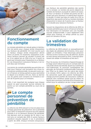 78
Fonctionnement
du compte
Le compte pénibilité est calculé grâce à l’attribu-
tion de points pour chaque année d’exposition
aux facteurs de pénibilité. S’il n’est soumis qu’à
un facteur, chaque année d’exposition donne
droit à 4 points. En revanche, l’exposition à plu-
sieurs facteurs permet de récolter 8 points par
an. Si le salarié est en CDD d’un an, il reçoit un
point par trimestre pour l’exposition à un facteur.
En cas d’exposition à plusieurs facteurs, il en re-
çoit deux par trimestre.
Les points du compte pénibilité peuvent être uti-
lisés pour financer une formation lors d’une re-
conversion professionnelle. Ils peuvent aussi ser-
vir à financer un temps partiel ou pour permettre
le départ à la retraite à 55 ans. Dans ce dernier
cas, les points sont convertis en trimestre à rai-
son de 10 points pour un trimestre.
Enfin, il est important de souligner que chaque
salarié ne peut accumuler qu’une centaine de
points sur son compte pénibilité au cours de sa
carrière.
Le compte
personnel de
prévention de
pénibilité
La réforme de 2014 prévoit la mise en place d’un
compte personnel de prévention de la pénibilité
pour 2015. Ce dispositif concerne tous les salariés
exposés à un ou plusieurs facteurs de pénibilité.
Ces derniers sont au nombre de 10, dont 4 se-
ront pris en compte dès 2015. 6 autres facteurs
viendront ensuite s’ajouter à ces 4 précédents
à partir de 2016. Chaque trimestre d’exposition
aux facteurs de pénibilité générera des points
sur le compte. Le nombre de points dépend du
nombre de facteurs auxquels le salarié est expo-
sé. Pour un facteur, le nombre de points est de 1
tandis que pour plusieurs, le salarié peut recevoir
le double. À noter que dans le cadre d’un CDI, la
répartition des points se fait au nombre d’années
d’exposition à raison de 4 points pour un facteur
et le double pour plusieurs facteurs.
Suivant les dispositions de la réforme de 2014, le
compte pénibilité peut servir à financer la forma-
tion nécessaire à la transition vers une nouvelle
activité professionnelle. Il peut également être
utilisé pour financer un temps partiel ou pour
partir en retraite à 55 ans.
La validation de
trimestres
La réforme de 2014 prévoit un assouplissement
des règles de validation de trimestres. Ainsi, pour
valider un trimestre, il faut désormais percevoir
150 fois le Smic horaire au lieu de 200 fois. Quant
au tiers-temps rémunéré au Smic, il permet doré-
navant de valider 4 trimestres au lieu de 3.
Pour les jeunes, les trimestres d’apprentissage et
le stage seront désormais pris en compte dans le
calcul des droits à la retraite. Quant aux chômeurs
non-indemnisés, ils pourront comptabiliser les
périodes de formation professionnelle financées
par l’État ou la région lors du calcul des droits
à la retraite. Enfin, grâce à la  réforme de 2014,
les personnes ayant des parents handicapés à
charge pourront profiter de l’assurance vieillesse
gratuite sans condition tandis que les mères ne
seront plus soumises à la limite d’un trimestre par
enfant pour la validation de leur congé maternel.
 