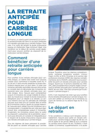 82
LA RETRAITE
ANTICIPÉE
POUR
CARRIÈRE
LONGUE
En France, un salarié ayant commencé son activi-
té professionnelle tôt dans la vie peut prétendre
à la retraite anticipée pour carrière longue. Pour
cela, il lui suffit de remplir la durée d’assurance
requise et d’atteindre l’âge minimum légal. Une
condition sur le début de carrière existe égale-
ment pour pouvoir profiter du dispositif de re-
traite pour carrière longue.
Comment
bénéficier d’une
retraite anticipée
pour carrière
longue
Pour profiter d’une  retraite anticipée pour car-
rière longue, un salarié doit avant tout pouvoir
justifier avoir commencé à travailler avant 16, 17
ou 20 ans. Il doit ensuite respecter la durée d’as-
surance requise pour un taux plein. À noter que
certaines périodes assimilées peuvent être prises
en compte dans le décompte des trimestres né-
cessaires pour une  retraite anticipée pour car-
rière longue. Ainsi, l’assuré peut comptabiliser
jusqu’à 4 trimestres de congé maladie et d’acci-
dent du travail pour remplir la durée d’assurance
obligatoire pour un départ à la retraite. Le ser-
vice militaire ainsi que les périodes de chômage
peuvent aussi être pris en compte dans la limite
de 4 trimestres chacun. Quant au congé materni-
té, l’assurée peut valider tous les trimestres qui y
correspondent. L’invalidité de son côté peut éga-
lement être comptabilisée jusqu’à 2 trimestres.
Finalement, les trimestres acquis dans le cadre
du dispositif « prévention de la pénibilité » pour-
ront aussi être pris en compte en intégralité pour
le respect de la durée d’assurance requise pour
une retraite anticipée pour carrière longue.
Tous les régimes de base prévoient la possibi-
lité de partir en  retraite anticipée pour carrière
longue. Toutefois, pour les régimes complémen-
taires, certaines exceptions existent. L’Arrco,
l’Agirc, le RSI, le RCO, l’Ircantec et la section des
professions diverses CIPAV des régimes complé-
mentaires de la CNAVPL prévoient tous la possi-
bilité de partir en retraite anticipée pour carrière
longue. Quant aux 9 sections restantes du CNA-
VPL, elles possèdent leurs propres règles concer-
nant la retraite anticipée pour carrière longue. Le
RAFP, de son côté, n’est pas concerné par le dis-
positif « carrière longue ».
Enfin, il est important de noter que pour profiter
d’une retraite anticipée pour carrière longue, l’as-
suré doit valider un minimum de 5 trimestres au
cours de l’année où il a atteint l’âge de 16, 17 ou
20 ans.
Le départ en
retraite
Si les conditions ci-dessus sont remplies conve-
nablement, l’assuré peut partir en  retraite anti-
cipée pour carrière longue à l’âge de 58 ans s’il
est né après le 1er janvier 1960 et qu’il a entamé
sa carrière avant d’avoir 16 ans. Toutefois, il doit
valider 8 trimestres supplémentaires à la durée
 
