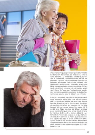 83
d’assurance requise pour le départ à la retraite.
En fonction de l’année de naissance, celle-ci
varie de 167 à 172 trimestres. À noter que pour
ces 8 trimestres supplémentaires, seules les
périodes cotisées seront prises en compte. Les
périodes assimilées, c’est-à-dire validées sans
obligation de cotisation comme les arrêts ma-
ladie, ne peuvent pas être comptabilisé. Si l’as-
suré a toutefois commencé à travailler avant
ses 20 ans, il n’aura pas l’obligation de valider
des trimestres supplémentaires à la durée d’as-
su@rance requise pour le départ à la retraite.
Enfin, si l’assuré est né avant le 1er janvier 1960,
l’âge minimum légal pour une  retraite antici-
pée pour carrière longue varie en fonction de
l’année de naissance et du moment du début
de carrière. En effet, en fonction du fait que
l’assuré ait commencé sa carrière avant 16, 17
ou 20 ans, l’âge possible de  départ anticipé
pour carrière longue varie entre 56 et 62 ans.
Le nombre de trimestres cotisés dépend éga-
lement de l’année de naissance et du moment
du début de carrière. À noter que les salariés
nés à partir de 1953 et ayant commencé à tra-
vailler avant 16 ans doivent valider 8 trimestres
supplémentaires à la durée d’assurance requise
pour profiter d’une retraite anticipée pour car-
rière longue.
 