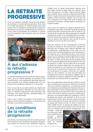 86
LA RETRAITE
PROGRESSIVE
Pour une meilleure retraite, l’assuré peut décider
de procéder à une retraite progressive. Pour cela,
il lui suffit de passer en temps partiel dans son
travail tout en liquidant une partie de sa pension
de base et sa pension complémentaire. Cette so-
lution offre la possibilité de continuer à cotiser
tout en entamant une transition vers une retraite
paisible.
À qui s’adresse
la retraite
progressive ?
La retraite progressive concerne les salariés agri-
coles, ceux du régime général, les artisans et les
commerçants. Les exploitants agricoles peuvent
aussi accéder à la  retraite progressive  s’ils res-
pectent les conditions relatives à ce dispositif.
Pour ce qui est du cas des salariés du régime de
base des professions libérales et celui des avo-
cats, la  retraite progressive  reste possible s’ils
exercent une autre activité complémentaire au
moment de la demande.
Enfin, il est à noter que depuis le 1er janvier, les
agents de la fonction publique ne peuvent plus
accéder à la retraite progressive.
Les conditions
de la retraite
progressive
Avant tout, il est important de faire remarquer que
les conditions pour accéder à la retraite progres-
sive  varient en fonction des différents régimes.
Malgré tout, la durée d’assurance requise ainsi
que l’âge minimum légal reste les mêmes pour
tous les régimes. En effet, l’âge minimum légal
pour profiter d’une retraite progressive est fixé à
60 ans. Quant à la durée d’assurance requise, elle
s’élève à 150 trimestres validés. Pour ce qui est
de la réduction de l’inactivité et le montant de
la pension toutefois, chaque régime possède ses
propres règles.
Ainsi, pour les salariés du régime général et les
travailleurs agricoles, la durée d’activité du temps
partiel doit être comprise entre 40 % et 80 %. Le
montant de la pension perçue pendant la retraite
progressive quant à lui correspondra à la réduc-
tion du temps de travail. En d’autres termes, l’as-
suré ne pourra pas toucher plus de 60 % de sa
retraite ou moins de 20 % de celle-ci.
Pour les artisans et les commerçants cotisants
au RSI, la réduction de l’activité est calculée en
fonction de la baisse des revenus générés par
la profession indépendante. Pour cela, les res-
sources de l’année précédente sont comparées à
la moyenne des 5 dernières années. Tout comme
pour leur homologue du régime général, le revenu
réduit doit rester entre 40 % et 80 % de la valeur
de base. À noter que durant les 18 premiers mois
de la retraite progressive, l’assuré perçoit 50 % de
sa pension. À partir du 1er juillet de la 2e année,
un bilan est ensuite établi par les caisses de re-
traite de l’assuré. Si ses revenus n’ont baissé que
de 20 à 50 % durant les 18 premiers mois, il de-
vra rembourser le surplus versé par les caisses.
Dans le cas contraire, ce sont ces dernières qui
comblent les revenus manquants. Malgré tout, si
la réduction de revenu dépasse la barre des 80 %,
la pension est définitivement supprimée.
Pour les exploitants agricoles de la MSA, il existe
deux manières de mesurer la réduction d’activité
durant la retraite progressive. La première prend
en compte le pourcentage de réduction de la sur-
face exploitée. Si celui-ci baisse de 35 % à 45 %, la
baisse de revenu est estimée à 25 % ce qui donne
droit à 40 % de la pension durant la retraite pro-
gressive. Si le pourcentage est supérieur à 45 %,
la baisse de revenu est estimée à 35  % ce qui
donne droit à 50 % de la pension. Quant à la deu-
xième méthode de mesure, elle prend en compte
le temps de travail annuel. Si celui-ci baisse de
400 à 800 heures, la baisse de revenu est éva-
luée à 25 % ce qui donne droit à 40 % de la pen-
sion au moment de la retraite progressive. Si le
nombre d’heures
en moins est supé-
rieur à 800 heures,
l’assuré pourra
profiter de 50  %
de sa pension pen-
dant sa  retraite
progressive.
 