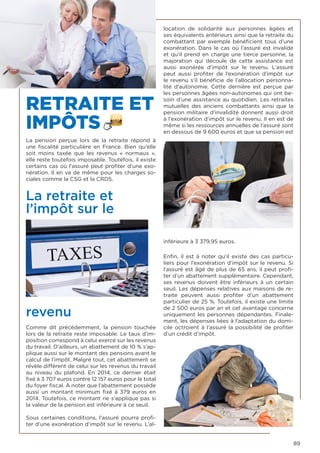 89
RETRAITE ET
IMPÔTS
La pension perçue lors de la retraite répond à
une fiscalité particulière en France. Bien qu’elle
soit moins taxée que les revenus «  normaux  »,
elle reste toutefois imposable. Toutefois, il existe
certains cas où l’assuré peut profiter d’une exo-
nération. Il en va de même pour les charges so-
ciales comme la CSG et la CRDS.
La retraite et
l’impôt sur le
revenu 
Comme dit précédemment, la pension touchée
lors de la retraite reste imposable. Le taux d’im-
position correspond à celui exercé sur les revenus
du travail. D’ailleurs, un abattement de 10 % s’ap-
plique aussi sur le montant des pensions avant le
calcul de l’impôt. Malgré tout, cet abattement se
révèle différent de celui sur les revenus du travail
au niveau du plafond. En 2014, ce dernier était
fixé à 3 707 euros contre 12 157 euros pour le total
du foyer fiscal. À noter que l’abattement possède
aussi un montant minimum fixé à 379 euros en
2014. Toutefois, ce montant ne s’applique pas si
la valeur de la pension est inférieure à ce seuil.
Sous certaines conditions, l’assuré pourra profi-
ter d’une exonération d’impôt sur le revenu. L’al-
location de solidarité aux personnes âgées et
ses équivalents antérieurs ainsi que la retraite du
combattant par exemple bénéficient tous d’une
exonération. Dans le cas où l’assuré est invalide
et qu’il prend en charge une tierce personne, la
majoration qui découle de cette assistance est
aussi exonérée d’impôt sur le revenu. L’assuré
peut aussi profiter de l’exonération d’impôt sur
le revenu s’il bénéficie de l’allocation personna-
lité d’autonomie. Cette dernière est perçue par
les personnes âgées non-autonomes qui ont be-
soin d’une assistance au quotidien. Les retraites
mutuelles des anciens combattants ainsi que la
pension militaire d’invalidité donnent aussi droit
à l’exonération d’impôt sur le revenu. Il en est de
même si les ressources annuelles de l’assuré sont
en dessous de 9 600 euros et que sa pension est
inférieure à 3 379,95 euros.
Enfin, il est à noter qu’il existe des cas particu-
liers pour l’exonération d’impôt sur le revenu. Si
l’assuré est âgé de plus de 65 ans, il peut profi-
ter d’un abattement supplémentaire. Cependant,
ses revenus doivent être inférieurs à un certain
seuil. Les dépenses relatives aux maisons de re-
traite peuvent aussi profiter d’un abattement
particulier de 25 %. Toutefois, il existe une limite
de 2 500 euros par an et cet avantage concerne
uniquement les personnes dépendantes. Finale-
ment, les dépenses liées à l’adaptation du domi-
cile octroient à l’assuré la possibilité de profiter
d’un crédit d’impôt. 
 