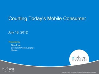 Courting Today’s Mobile Consumer

July 18, 2012

Presented by
  Dan Lee
  Director of Product, Digital
  Nielsen




                                                                                             1


                                                                  Title of Presentation
                                 Copyright © 2010 The Nielsen Company. Confidential and proprietary.
                                             2012
 