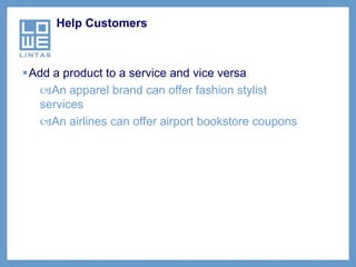 Help Customers



Add a product to a service and vice versa
  An apparel brand can offer fashion stylist
  services
  An airlines can offer airport bookstore coupons
 
