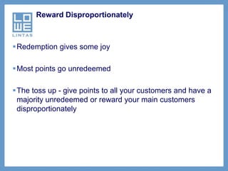 Reward Disproportionately



Redemption gives some joy

Most points go unredeemed

The toss up - give points to all your customers and have a
 majority unredeemed or reward your main customers
 disproportionately
 