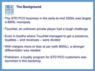 The Background


The STD PCO business in the early-to-mid 2000s was largely
 a BSNL monopoly

Touchtel, an unknown private player had a tough challenge

Even in booths where Touchtel managed to get a presence,
 loyalties – and revenues – were divided

With margins more or less at par (with BSNL), a stronger
 differentiator was needed

Pokisham, a loyalty program for STD PCO customers was
 launched in this backdrop
 