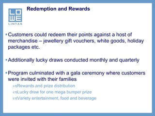Redemption and Rewards




Customers could redeem their points against a host of
 merchandise – jewellery gift vouchers, white goods, holiday
 packages etc.

Additionally lucky draws conducted monthly and quarterly

Program culminated with a gala ceremony where customers
 were invited with their families
   Rewards and prize distribution
   Lucky draw for one mega bumper prize
   Variety entertainment, food and beverage
 