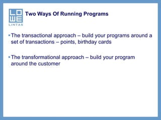Two Ways Of Running Programs



The transactional approach – build your programs around a
 set of transactions – points, birthday cards

The transformational approach – build your program
 around the customer
 