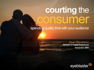 courting the
                                             consumer
                                         spending quality time with your audience


                                                                      Dean Donaldson
                                                               Director of Digital Experience
                                                                             November 2008




© 2008 Eyeblaster. All rights reserved
 