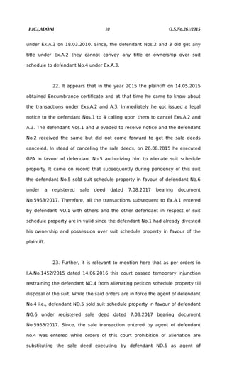 PJCJ,ADONI 10 O.S.No.261/2015
under Ex.A.3 on 18.03.2010. Since, the defendant Nos.2 and 3 did get any
title under Ex.A.2 they cannot convey any title or ownership over suit
schedule to defendant No.4 under Ex.A.3.
22. It appears that in the year 2015 the plaintiff on 14.05.2015
obtained Encumbrance certificate and at that time he came to know about
the transactions under Exs.A.2 and A.3. Immediately he got issued a legal
notice to the defendant Nos.1 to 4 calling upon them to cancel Exs.A.2 and
A.3. The defendant Nos.1 and 3 evaded to receive notice and the defendant
No.2 received the same but did not come forward to get the sale deeds
canceled. In stead of canceling the sale deeds, on 26.08.2015 he executed
GPA in favour of defendant No.5 authorizing him to alienate suit schedule
property. It came on record that subsequently during pendency of this suit
the defendant No.5 sold suit schedule property in favour of defendant No.6
under a registered sale deed dated 7.08.2017 bearing document
No.5958/2017. Therefore, all the transactions subsequent to Ex.A.1 entered
by defendant NO.1 with others and the other defendant in respect of suit
schedule property are in valid since the defendant No.1 had already divested
his ownership and possession over suit schedule property in favour of the
plaintiff.
23. Further, it is relevant to mention here that as per orders in
I.A.No.1452/2015 dated 14.06.2016 this court passed temporary injunction
restraining the defendant NO.4 from alienating petition schedule property till
disposal of the suit. While the said orders are in force the agent of defendant
No.4 i.e., defendant NO.5 sold suit schedule property in favour of defendant
NO.6 under registered sale deed dated 7.08.2017 bearing document
No.5958/2017. Since, the sale transaction entered by agent of defendant
no.4 was entered while orders of this court prohibition of alienation are
substituting the sale deed executing by defendant NO.5 as agent of
 