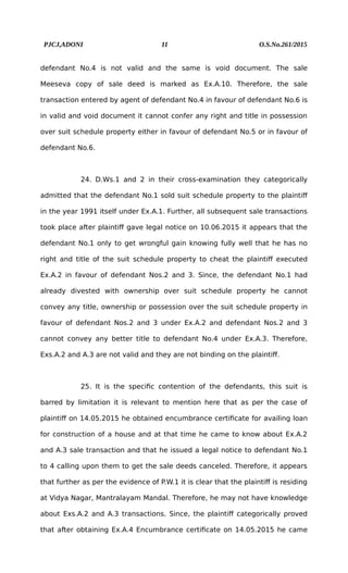 PJCJ,ADONI 11 O.S.No.261/2015
defendant No.4 is not valid and the same is void document. The sale
Meeseva copy of sale deed is marked as Ex.A.10. Therefore, the sale
transaction entered by agent of defendant No.4 in favour of defendant No.6 is
in valid and void document it cannot confer any right and title in possession
over suit schedule property either in favour of defendant No.5 or in favour of
defendant No.6.
24. D.Ws.1 and 2 in their cross-examination they categorically
admitted that the defendant No.1 sold suit schedule property to the plaintiff
in the year 1991 itself under Ex.A.1. Further, all subsequent sale transactions
took place after plaintiff gave legal notice on 10.06.2015 it appears that the
defendant No.1 only to get wrongful gain knowing fully well that he has no
right and title of the suit schedule property to cheat the plaintiff executed
Ex.A.2 in favour of defendant Nos.2 and 3. Since, the defendant No.1 had
already divested with ownership over suit schedule property he cannot
convey any title, ownership or possession over the suit schedule property in
favour of defendant Nos.2 and 3 under Ex.A.2 and defendant Nos.2 and 3
cannot convey any better title to defendant No.4 under Ex.A.3. Therefore,
Exs.A.2 and A.3 are not valid and they are not binding on the plaintiff.
25. It is the specific contention of the defendants, this suit is
barred by limitation it is relevant to mention here that as per the case of
plaintiff on 14.05.2015 he obtained encumbrance certificate for availing loan
for construction of a house and at that time he came to know about Ex.A.2
and A.3 sale transaction and that he issued a legal notice to defendant No.1
to 4 calling upon them to get the sale deeds canceled. Therefore, it appears
that further as per the evidence of P.W.1 it is clear that the plaintiff is residing
at Vidya Nagar, Mantralayam Mandal. Therefore, he may not have knowledge
about Exs.A.2 and A.3 transactions. Since, the plaintiff categorically proved
that after obtaining Ex.A.4 Encumbrance certificate on 14.05.2015 he came
 