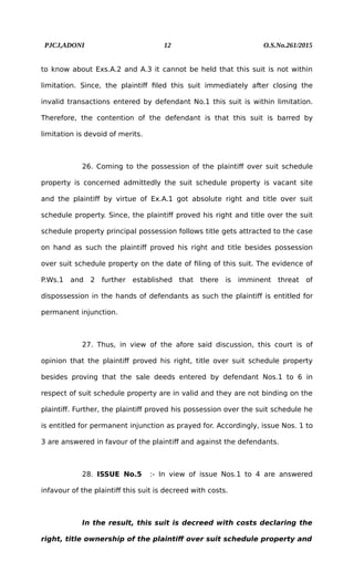 PJCJ,ADONI 12 O.S.No.261/2015
to know about Exs.A.2 and A.3 it cannot be held that this suit is not within
limitation. Since, the plaintiff filed this suit immediately after closing the
invalid transactions entered by defendant No.1 this suit is within limitation.
Therefore, the contention of the defendant is that this suit is barred by
limitation is devoid of merits.
26. Coming to the possession of the plaintiff over suit schedule
property is concerned admittedly the suit schedule property is vacant site
and the plaintiff by virtue of Ex.A.1 got absolute right and title over suit
schedule property. Since, the plaintiff proved his right and title over the suit
schedule property principal possession follows title gets attracted to the case
on hand as such the plaintiff proved his right and title besides possession
over suit schedule property on the date of filing of this suit. The evidence of
P.Ws.1 and 2 further established that there is imminent threat of
dispossession in the hands of defendants as such the plaintiff is entitled for
permanent injunction.
27. Thus, in view of the afore said discussion, this court is of
opinion that the plaintiff proved his right, title over suit schedule property
besides proving that the sale deeds entered by defendant Nos.1 to 6 in
respect of suit schedule property are in valid and they are not binding on the
plaintiff. Further, the plaintiff proved his possession over the suit schedule he
is entitled for permanent injunction as prayed for. Accordingly, issue Nos. 1 to
3 are answered in favour of the plaintiff and against the defendants.
28. ISSUE No.5 :- In view of issue Nos.1 to 4 are answered
infavour of the plaintiff this suit is decreed with costs.
In the result, this suit is decreed with costs declaring the
right, title ownership of the plaintiff over suit schedule property and
 