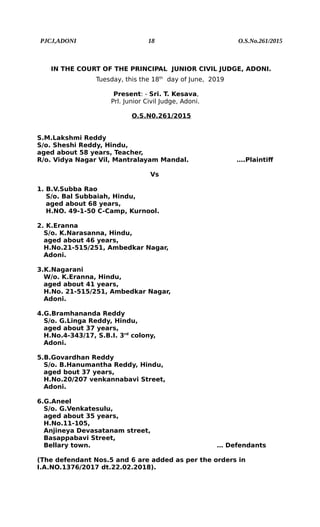 PJCJ,ADONI 18 O.S.No.261/2015
IN THE COURT OF THE PRINCIPAL JUNIOR CIVIL JUDGE, ADONI.
Tuesday, this the 18th
day of June, 2019
Present: - Sri. T. Kesava,
Prl. Junior Civil Judge, Adoni.
O.S.N0.261/2015
S.M.Lakshmi Reddy
S/o. Sheshi Reddy, Hindu,
aged about 58 years, Teacher,
R/o. Vidya Nagar Vil, Mantralayam Mandal. ….Plaintiff
Vs
1. B.V.Subba Rao
S/o. Bal Subbaiah, Hindu,
aged about 68 years,
H.NO. 49-1-50 C-Camp, Kurnool.
2. K.Eranna
S/o. K.Narasanna, Hindu,
aged about 46 years,
H.No.21-515/251, Ambedkar Nagar,
Adoni.
3.K.Nagarani
W/o. K.Eranna, Hindu,
aged about 41 years,
H.No. 21-515/251, Ambedkar Nagar,
Adoni.
4.G.Bramhananda Reddy
S/o. G.Linga Reddy, Hindu,
aged about 37 years,
H.No.4-343/17, S.B.I. 3rd
colony,
Adoni.
5.B.Govardhan Reddy
S/o. B.Hanumantha Reddy, Hindu,
aged bout 37 years,
H.No.20/207 venkannabavi Street,
Adoni.
6.G.Aneel
S/o. G.Venkatesulu,
aged about 35 years,
H.No.11-105,
Anjineya Devasatanam street,
Basappabavi Street,
Bellary town. … Defendants
(The defendant Nos.5 and 6 are added as per the orders in
I.A.NO.1376/2017 dt.22.02.2018).
 