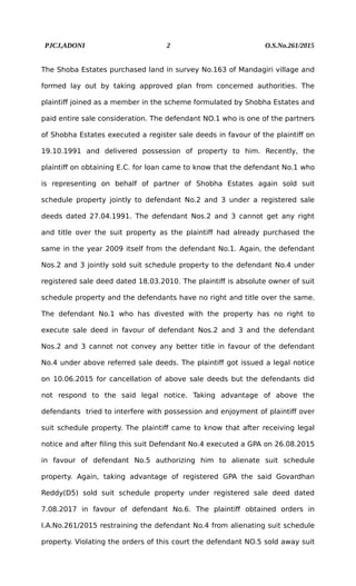 PJCJ,ADONI 2 O.S.No.261/2015
The Shoba Estates purchased land in survey No.163 of Mandagiri village and
formed lay out by taking approved plan from concerned authorities. The
plaintiff joined as a member in the scheme formulated by Shobha Estates and
paid entire sale consideration. The defendant NO.1 who is one of the partners
of Shobha Estates executed a register sale deeds in favour of the plaintiff on
19.10.1991 and delivered possession of property to him. Recently, the
plaintiff on obtaining E.C. for loan came to know that the defendant No.1 who
is representing on behalf of partner of Shobha Estates again sold suit
schedule property jointly to defendant No.2 and 3 under a registered sale
deeds dated 27.04.1991. The defendant Nos.2 and 3 cannot get any right
and title over the suit property as the plaintiff had already purchased the
same in the year 2009 itself from the defendant No.1. Again, the defendant
Nos.2 and 3 jointly sold suit schedule property to the defendant No.4 under
registered sale deed dated 18.03.2010. The plaintiff is absolute owner of suit
schedule property and the defendants have no right and title over the same.
The defendant No.1 who has divested with the property has no right to
execute sale deed in favour of defendant Nos.2 and 3 and the defendant
Nos.2 and 3 cannot not convey any better title in favour of the defendant
No.4 under above referred sale deeds. The plaintiff got issued a legal notice
on 10.06.2015 for cancellation of above sale deeds but the defendants did
not respond to the said legal notice. Taking advantage of above the
defendants tried to interfere with possession and enjoyment of plaintiff over
suit schedule property. The plaintiff came to know that after receiving legal
notice and after filing this suit Defendant No.4 executed a GPA on 26.08.2015
in favour of defendant No.5 authorizing him to alienate suit schedule
property. Again, taking advantage of registered GPA the said Govardhan
Reddy(D5) sold suit schedule property under registered sale deed dated
7.08.2017 in favour of defendant No.6. The plaintiff obtained orders in
I.A.No.261/2015 restraining the defendant No.4 from alienating suit schedule
property. Violating the orders of this court the defendant NO.5 sold away suit
 