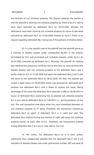 PJCJ,ADONI 6 O.S.No.261/2015
and location of suit schedule property. The dispute between the parties is
that the plaintiff is claiming suit schedule property by virtue of Ex.A.1 said to
have been executed by defendant No.1 on 19.10.1991 whereas the
defendants have been claiming suit schedule property by virtue of sale deed
executed by defendant No.1 on 27.04.2009 marked as Ex.A.2. There is no
dispute regarding defendant No.1 being one of the partners of Shobha Esttes.
12. It is the specific case of the plaintiff that the plaintiff joined as
a member in Shobha Estates under membership No.401 in the scheme
formulated by firm and purchased suit schedule property under Ex.A.1 on
19.10.1991 executed by defendant No.1. Recently, the plaintiff for availing
loan obtained Encumbrance certificate and at that time he came to know that
Shobha Estates sold suit schedule property to the defendant Nos.1 and 2
jointly under Ex.A.2 on 27.04.2009 and again the defendant Nos.2 and 3 sold
the same to the defendant NO.4 on 18.03.2010. On that, the plaintiff got
issued a legal notice on 10.06.2015 which was received by defendant No.2
whereas the defendant Nos.1 and 3 failed to receive the same. Taking
advantage of the same the defendant No.4 executed a GPA on 26.08.2015 in
favour of defendant No.5 authorizing him to alienate suit schedule property
but in turn sold to defendant No.6 on 7.08.2017 i.e., during pendency of this
suit. The said transaction took place when this court prohibited alienation of
suit schedule property to 3rd
party. Therefore, the transaction entered by
defendant No.5 as agent of defendant No.4 is in valid and void. The
defendant No.1 without having any manner of right sold away suit schedule
property nearly 18 years after Ex.A.1. Therefore, the transactions entered
among defendant Nos.1 to 6 are in valid. Hence, this suit.
13. Per contra, the defendant Nos.2 to 4 in their written
statements they categorically pleaded that the defendant Nos.2 and 3 are
members of Shobha Estates and under partnership number 383 and paid all
 