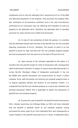 PJCJ,ADONI 7 O.S.No.261/2015
installments and on that the defendant No.1 executed Ex.A.2 on 27.04.2009
and delivered possession of the property. They purchase the property after
due verification of Encumbrance certificate and in the said Encumbrance
certificates Ex.A.1 transaction was not reflecting and thereafter he sold suit
property to the defendant No.4. Therefore, the defendant No.4 is bonafied
purchaser for value and this suit is liable to be dismissed.
14. In view of rival contentions of both the parties, it is manifest
that the defendant denied right and title of the plaintiff over the suit schedule
disputing correctness of Ex.A.1, therefore, The burden of proof is on the
plaintiff to prove his right and title over the suit schedule property besides
proving his possession over the same as on the date of filing of this suit.
15. Upon perusal of the schedule appended to the plaint it is
manifest that the plaintiff sought for relief of declaration with consequential
relief of permanent injunction in respect of vacant house plot bearing No.5 in
survey No.163, Mandagiri village of Sadapuram panchayath in lay out
No.736/84 with specific boundaries and measurements as shown in plaint
schedule. Since, both the parties are claiming suit schedule property there is
no dispute regarding identity and location of suit property. Further, it is
undisputed fact that the suit schedule property is a vacant site, therefore, the
principal possession follows title is applicable to gather the possession of
plaintiff over suit schedule property.
16. To prove the case of plaintiff, the plaintiff himself examined as
P.W.1, besides examining one D.Ranga Reddy as P.W.2 and they reiterated
that the plaintiff is absolute owner of suit schedule property having
purchased the same under Ex.A.1 from defendant No.1 who subsequently to
create troubles to the plaintiff executed Ex.A.2 in favour of defendant Nos.2
 