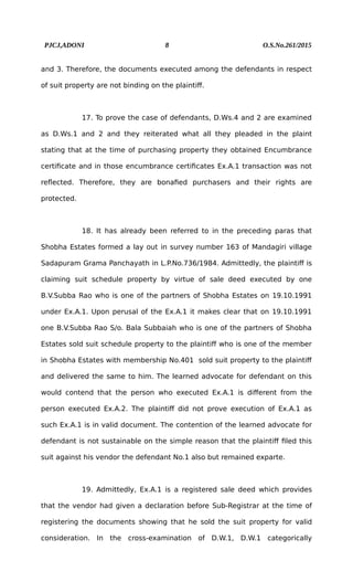 PJCJ,ADONI 8 O.S.No.261/2015
and 3. Therefore, the documents executed among the defendants in respect
of suit property are not binding on the plaintiff.
17. To prove the case of defendants, D.Ws.4 and 2 are examined
as D.Ws.1 and 2 and they reiterated what all they pleaded in the plaint
stating that at the time of purchasing property they obtained Encumbrance
certificate and in those encumbrance certificates Ex.A.1 transaction was not
reflected. Therefore, they are bonafied purchasers and their rights are
protected.
18. It has already been referred to in the preceding paras that
Shobha Estates formed a lay out in survey number 163 of Mandagiri village
Sadapuram Grama Panchayath in L.P.No.736/1984. Admittedly, the plaintiff is
claiming suit schedule property by virtue of sale deed executed by one
B.V.Subba Rao who is one of the partners of Shobha Estates on 19.10.1991
under Ex.A.1. Upon perusal of the Ex.A.1 it makes clear that on 19.10.1991
one B.V.Subba Rao S/o. Bala Subbaiah who is one of the partners of Shobha
Estates sold suit schedule property to the plaintiff who is one of the member
in Shobha Estates with membership No.401 sold suit property to the plaintiff
and delivered the same to him. The learned advocate for defendant on this
would contend that the person who executed Ex.A.1 is different from the
person executed Ex.A.2. The plaintiff did not prove execution of Ex.A.1 as
such Ex.A.1 is in valid document. The contention of the learned advocate for
defendant is not sustainable on the simple reason that the plaintiff filed this
suit against his vendor the defendant No.1 also but remained exparte.
19. Admittedly, Ex.A.1 is a registered sale deed which provides
that the vendor had given a declaration before Sub-Registrar at the time of
registering the documents showing that he sold the suit property for valid
consideration. In the cross-examination of D.W.1, D.W.1 categorically
 