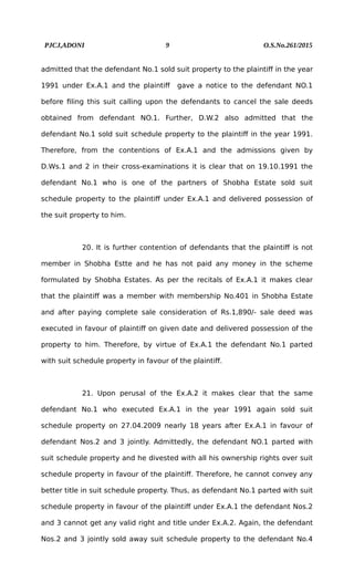 PJCJ,ADONI 9 O.S.No.261/2015
admitted that the defendant No.1 sold suit property to the plaintiff in the year
1991 under Ex.A.1 and the plaintiff gave a notice to the defendant NO.1
before filing this suit calling upon the defendants to cancel the sale deeds
obtained from defendant NO.1. Further, D.W.2 also admitted that the
defendant No.1 sold suit schedule property to the plaintiff in the year 1991.
Therefore, from the contentions of Ex.A.1 and the admissions given by
D.Ws.1 and 2 in their cross-examinations it is clear that on 19.10.1991 the
defendant No.1 who is one of the partners of Shobha Estate sold suit
schedule property to the plaintiff under Ex.A.1 and delivered possession of
the suit property to him.
20. It is further contention of defendants that the plaintiff is not
member in Shobha Estte and he has not paid any money in the scheme
formulated by Shobha Estates. As per the recitals of Ex.A.1 it makes clear
that the plaintiff was a member with membership No.401 in Shobha Estate
and after paying complete sale consideration of Rs.1,890/- sale deed was
executed in favour of plaintiff on given date and delivered possession of the
property to him. Therefore, by virtue of Ex.A.1 the defendant No.1 parted
with suit schedule property in favour of the plaintiff.
21. Upon perusal of the Ex.A.2 it makes clear that the same
defendant No.1 who executed Ex.A.1 in the year 1991 again sold suit
schedule property on 27.04.2009 nearly 18 years after Ex.A.1 in favour of
defendant Nos.2 and 3 jointly. Admittedly, the defendant NO.1 parted with
suit schedule property and he divested with all his ownership rights over suit
schedule property in favour of the plaintiff. Therefore, he cannot convey any
better title in suit schedule property. Thus, as defendant No.1 parted with suit
schedule property in favour of the plaintiff under Ex.A.1 the defendant Nos.2
and 3 cannot get any valid right and title under Ex.A.2. Again, the defendant
Nos.2 and 3 jointly sold away suit schedule property to the defendant No.4
 