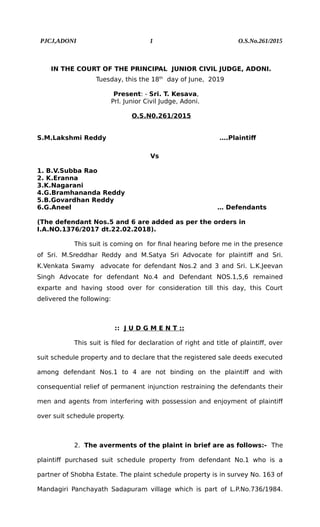 PJCJ,ADONI 1 O.S.No.261/2015
IN THE COURT OF THE PRINCIPAL JUNIOR CIVIL JUDGE, ADONI.
Tuesday, this the 18th
day of June, 2019
Present: - Sri. T. Kesava,
Prl. Junior Civil Judge, Adoni.
O.S.N0.261/2015
S.M.Lakshmi Reddy ….Plaintiff
Vs
1. B.V.Subba Rao
2. K.Eranna
3.K.Nagarani
4.G.Bramhananda Reddy
5.B.Govardhan Reddy
6.G.Aneel … Defendants
(The defendant Nos.5 and 6 are added as per the orders in
I.A.NO.1376/2017 dt.22.02.2018).
This suit is coming on for final hearing before me in the presence
of Sri. M.Sreddhar Reddy and M.Satya Sri Advocate for plaintiff and Sri.
K.Venkata Swamy advocate for defendant Nos.2 and 3 and Sri. L.K.Jeevan
Singh Advocate for defendant No.4 and Defendant NOS.1,5,6 remained
exparte and having stood over for consideration till this day, this Court
delivered the following:
:: J U D G M E N T ::
This suit is filed for declaration of right and title of plaintiff, over
suit schedule property and to declare that the registered sale deeds executed
among defendant Nos.1 to 4 are not binding on the plaintiff and with
consequential relief of permanent injunction restraining the defendants their
men and agents from interfering with possession and enjoyment of plaintiff
over suit schedule property.
2. The averments of the plaint in brief are as follows:- The
plaintiff purchased suit schedule property from defendant No.1 who is a
partner of Shobha Estate. The plaint schedule property is in survey No. 163 of
Mandagiri Panchayath Sadapuram village which is part of L.P.No.736/1984.
 