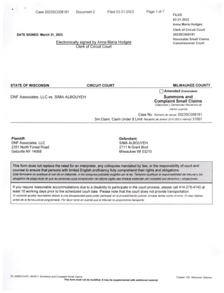 Case 2023SC008181 Document2 Filed 03-31-2023 Page 1 of7
FILED
03-31-2023
Anna Maria Hodges
Clerk of Circuit Court
DATE SIGNED: March 31,2023 2023SC008181
Honorable Small Claims
Electronically signed by Anna Maria Hodges Commissioner Court
Clerk of Circuit Court
STATE OF WISCONSIN CIRCUIT COURT MILWAUKEE COUNTY
I I Amended Enmendado
DNF Associates, LLC vs. SIMA ALBOUYEH Summons and
Complaint Small Claims
Citacionesy DemandasRedamosde
manorcuantia
Case No;/Vi/weroofeCiSfsa. 2023SC008181
Sm Claim, Claim Under$ Limit Rec/amo da dmero(SW.OOOo menos)
Plaintiff: Defendant:
DNF Associates, LLC SIMA ALBOUYEH
2351 North Forest Road 2711 N Grant Blvd
Getzville NY 14068 Milwaukee Wl 53210
Thisform does not replace the need for an interpreter,any colloquies mandated by law,orthe responsibility ofcourt and
counsel to ensure that persons with limited English proficiency fully comprehend their rights and obligations.
Estaformularionosustituya a!uso de unint6rpreta, m/oscoloquiosJudicialesexigidosporlaley. Tampocosustltuyela responsabllldaddeltribunalylas
abogadosde asegurarse da qualaspersonascuya compransldn delIdlomaInglbsseallmltada endendanporcompletosusderachosyobUgadones.
If you require reasonable accommodations due to a disability to participate in the court process, please call 414-278-4140 at
least 10 working days prior to the scheduled court date. Please note that the court does not provide transportation.
SIneceslta ajustasrazonablas dabldo a una discapaddadparapodarpaitldparan alprocadlmlentoJudldal,sin/ase Hamarcomo minlmo 10dias hdbHes
antesdelafachajudldalprogramada.Porfavortome an cuenta qua eltribunalnopropordona transporta.
SC-500E(CCAP),08/2011 Summonsand ComplaintSmall Claims Chapter799,Wisconsin Statutes
Thisform shall not be modified.It may be supplemented with additional material.
 