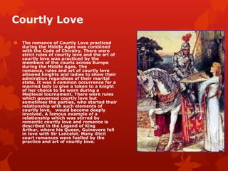 Courtly Love

   The romance of Courtly Love practiced
    during the Middle Ages was combined
    with the Code of Chivalry. There were
    strict rules of courtly love and the art of
    courtly love was practiced by the
    members of the courts across Europe
    during the Middle Ages. The
    romance, rules and art of courtly love
    allowed knights and ladies to show their
    admiration regardless of their marital
    state. It was a common occurrence for a
    married lady to give a token to a knight
    of her choice to be worn during a
    Medieval tournament. There were rules
    which governed courtly love but
    sometimes the parties, who started their
    relationship with such elements of
    courtly love, would become deeply
    involved. A famous example of a
    relationship which was stirred by
    romantic courtly love and romance is
    described in the Legend of King
    Arthur, where his Queen, Guinevere fell
    in love with Sir Lancelot. Many illicit
    court romances were fuelled by the
    practice and art of courtly love.
 