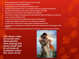     If love diminishes, it quickly fails and rarely revives
    A man in love is always apprehensive
    Real jealousy always increases the feeling of love
    Jealousy, and therefore love, are increased when one suspects his beloved
    He whom the thought of love vexes eats and sleeps very little
    Every act of a lover ends in the thought of his beloved
    A true lover considers nothing good except what he thinks will please his beloved
    Love can deny nothing to love
    A lover can never have enough of the solaces of his beloved
    A slight presumption causes a lover to suspect his beloved
    A man who is vexed by too much passion usually does not love
    A true lover is constantly and without intermission possessed by the thought of his
     beloved
    Nothing forbids one woman being loved by two men or one man by two women




    The above rules
    of Courtly love
    demonstrate
    how playing this
    game could lead
    to all kinds of
    problems within
    the court circle.
 