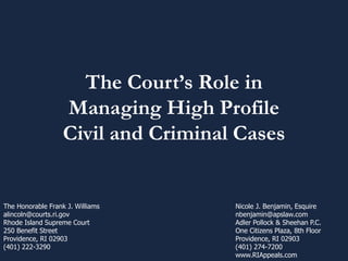 The Court’s Role in
Managing High Profile
Civil and Criminal Cases
Nicole J. Benjamin, Esquire
nbenjamin@apslaw.com
Adler Pollock & Sheehan P.C.
One Citizens Plaza, 8th Floor
Providence, RI 02903
(401) 274-7200
www.RIAppeals.com
The Honorable Frank J. Williams
alincoln@courts.ri.gov
Rhode Island Supreme Court
250 Benefit Street
Providence, RI 02903
(401) 222-3290
 