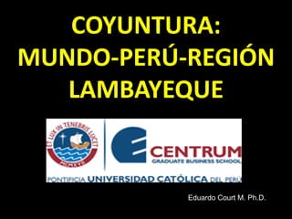 COYUNTURA:
MUNDO-PERÚ-REGIÓN
LAMBAYEQUE
Eduardo Court M. Ph.D.
 