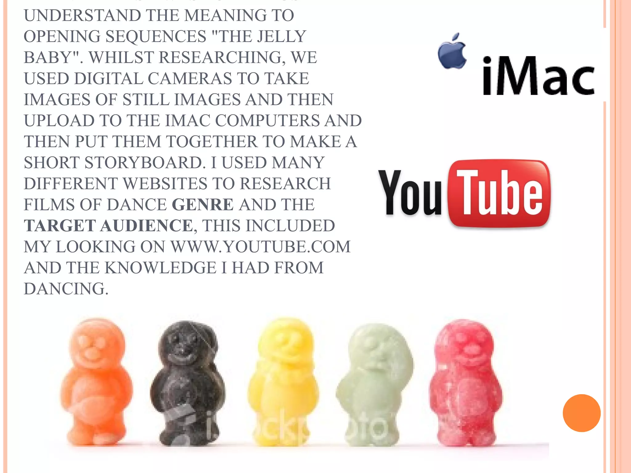 UNDERSTAND THE MEANING TO
OPENING SEQUENCES "THE JELLY
BABY". WHILST RESEARCHING, WE
USED DIGITAL CAMERAS TO TAKE
IMAGES OF STILL IMAGES AND THEN
UPLOAD TO THE IMAC COMPUTERS AND
THEN PUT THEM TOGETHER TO MAKE A
SHORT STORYBOARD. I USED MANY
DIFFERENT WEBSITES TO RESEARCH
FILMS OF DANCE GENRE AND THE
TARGET AUDIENCE, THIS INCLUDED
MY LOOKING ON WWW.YOUTUBE.COM
AND THE KNOWLEDGE I HAD FROM
DANCING.
 