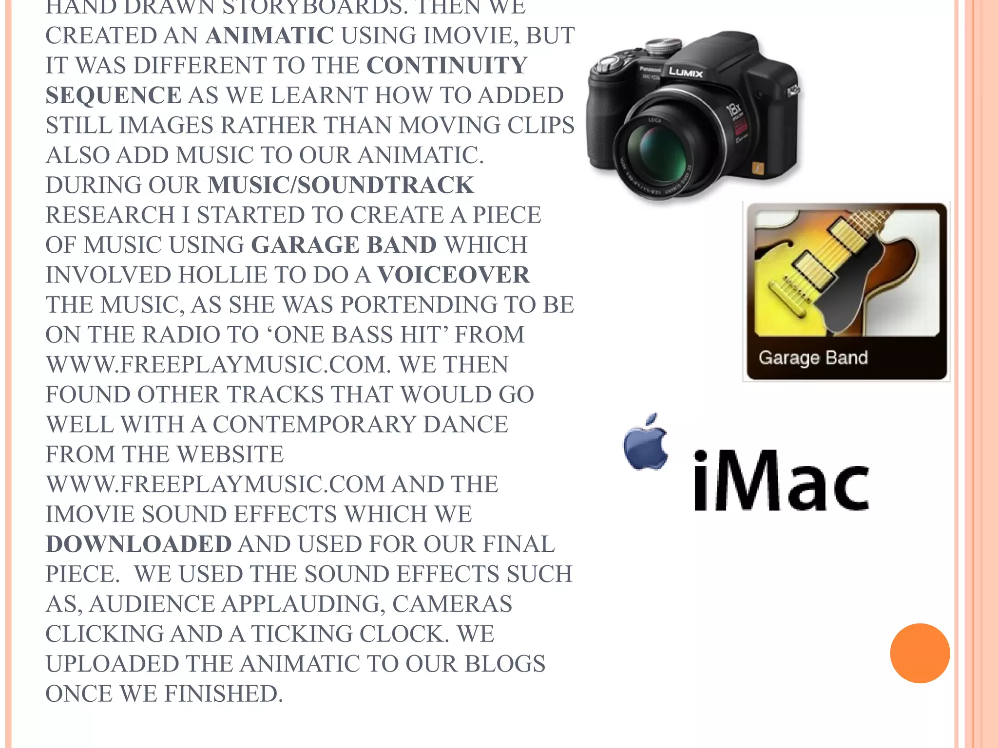 HAND DRAWN STORYBOARDS. THEN WE
CREATED AN ANIMATIC USING IMOVIE, BUT
IT WAS DIFFERENT TO THE CONTINUITY
SEQUENCE AS WE LEARNT HOW TO ADDED
STILL IMAGES RATHER THAN MOVING CLIPS
ALSO ADD MUSIC TO OUR ANIMATIC.
DURING OUR MUSIC/SOUNDTRACK
RESEARCH I STARTED TO CREATE A PIECE
OF MUSIC USING GARAGE BAND WHICH
INVOLVED HOLLIE TO DO A VOICEOVER
THE MUSIC, AS SHE WAS PORTENDING TO BE
ON THE RADIO TO ‘ONE BASS HIT’ FROM
WWW.FREEPLAYMUSIC.COM. WE THEN
FOUND OTHER TRACKS THAT WOULD GO
WELL WITH A CONTEMPORARY DANCE
FROM THE WEBSITE
WWW.FREEPLAYMUSIC.COM AND THE
IMOVIE SOUND EFFECTS WHICH WE
DOWNLOADED AND USED FOR OUR FINAL
PIECE. WE USED THE SOUND EFFECTS SUCH
AS, AUDIENCE APPLAUDING, CAMERAS
CLICKING AND A TICKING CLOCK. WE
UPLOADED THE ANIMATIC TO OUR BLOGS
ONCE WE FINISHED.
 