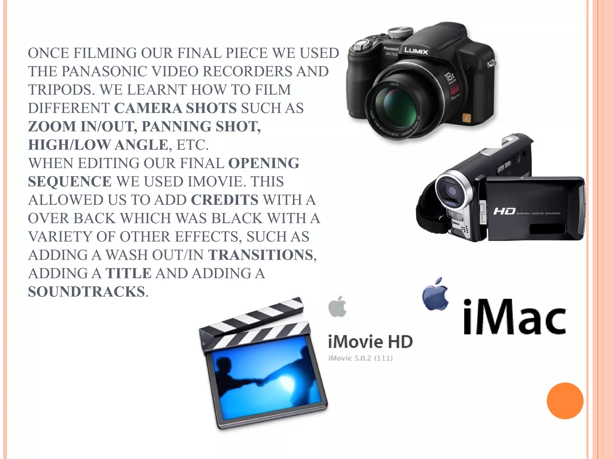 ONCE FILMING OUR FINAL PIECE WE USED
THE PANASONIC VIDEO RECORDERS AND
TRIPODS. WE LEARNT HOW TO FILM
DIFFERENT CAMERA SHOTS SUCH AS
ZOOM IN/OUT, PANNING SHOT,
HIGH/LOW ANGLE, ETC.
WHEN EDITING OUR FINAL OPENING
SEQUENCE WE USED IMOVIE. THIS
ALLOWED US TO ADD CREDITS WITH A
OVER BACK WHICH WAS BLACK WITH A
VARIETY OF OTHER EFFECTS, SUCH AS
ADDING A WASH OUT/IN TRANSITIONS,
ADDING A TITLE AND ADDING A
SOUNDTRACKS.
 